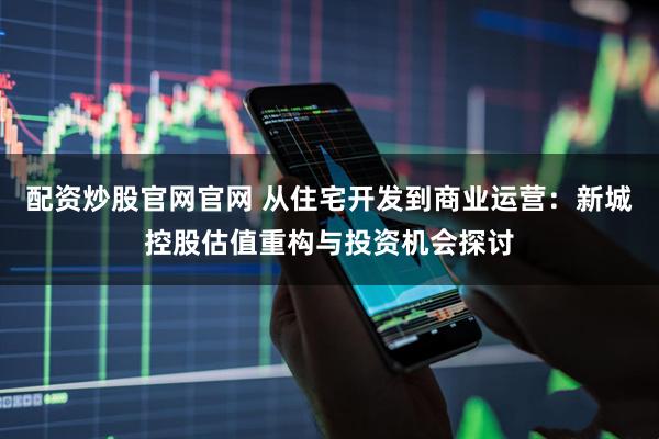 配资炒股官网官网 从住宅开发到商业运营：新城控股估值重构与投资机会探讨