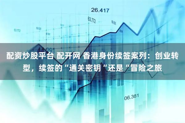 配资炒股平台 配开网 香港身份续签案列：创业转型，续签的“通关密钥“还是“冒险之旅