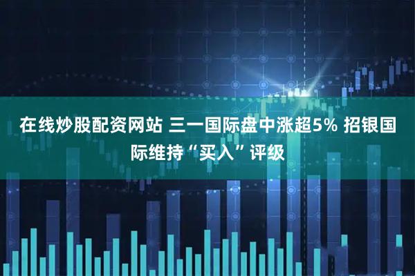 在线炒股配资网站 三一国际盘中涨超5% 招银国际维持“买入”评级