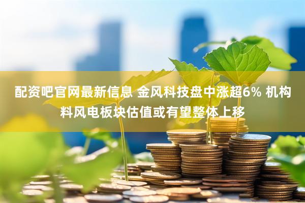 配资吧官网最新信息 金风科技盘中涨超6% 机构料风电板块估值或有望整体上移