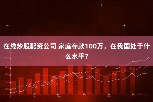 在线炒股配资公司 家庭存款100万，在我国处于什么水平？