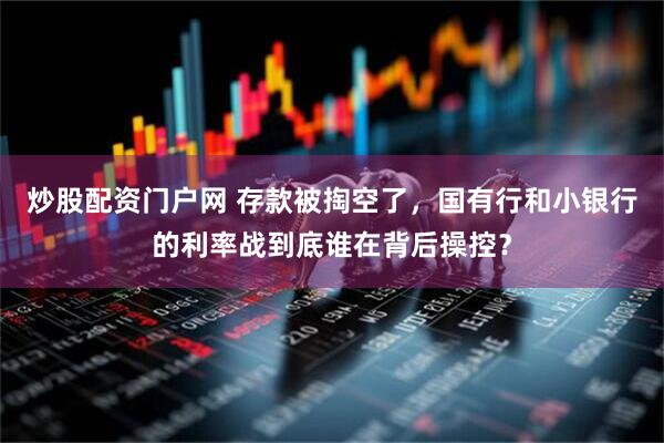 炒股配资门户网 存款被掏空了，国有行和小银行的利率战到底谁在背后操控？