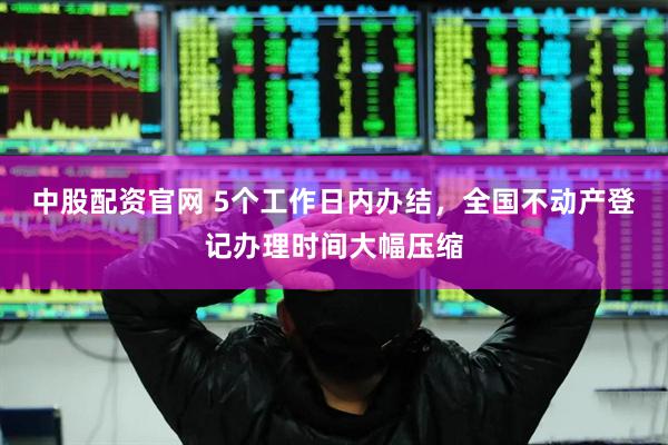中股配资官网 5个工作日内办结，全国不动产登记办理时间大幅压缩