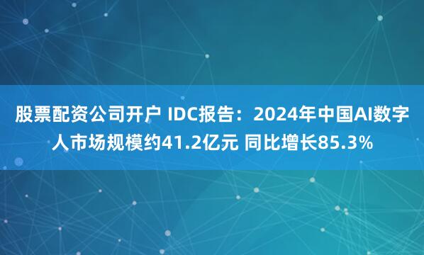 股票配资公司开户 IDC报告：2024年中国AI数字人市场规模约41.2亿元 同比增长85.3%