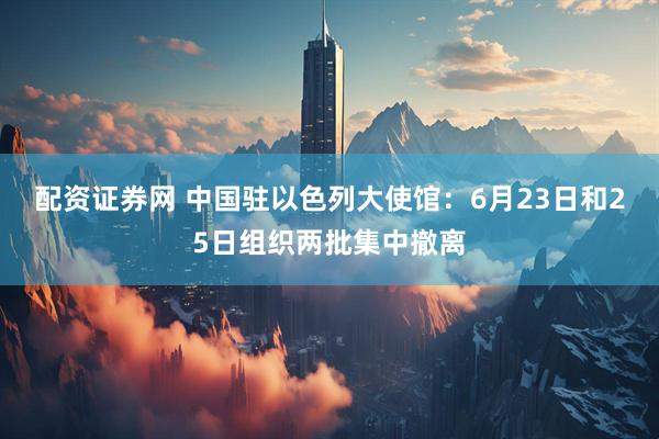 配资证券网 中国驻以色列大使馆：6月23日和25日组织两批集中撤离