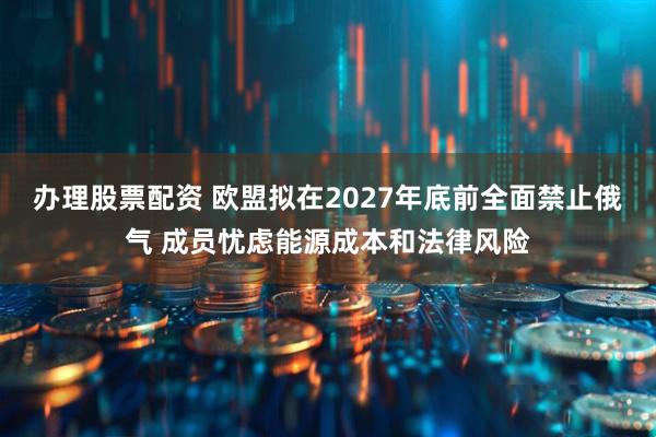 办理股票配资 欧盟拟在2027年底前全面禁止俄气 成员忧虑能源成本和法律风险