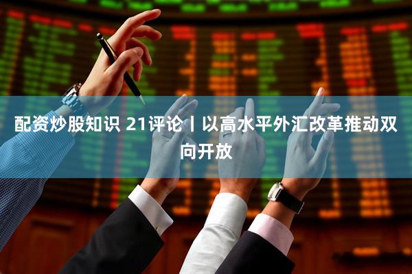 配资炒股知识 21评论丨以高水平外汇改革推动双向开放
