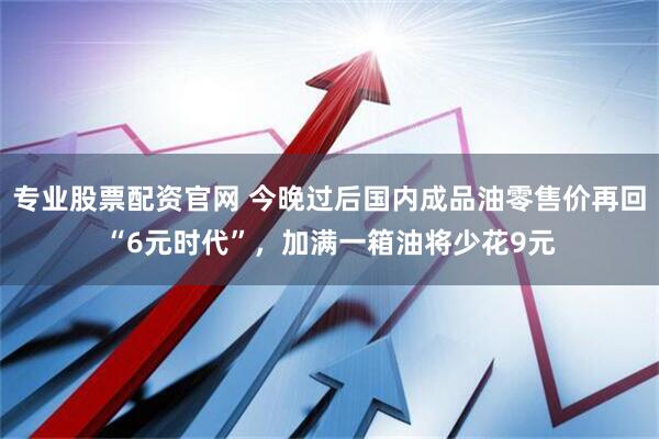 专业股票配资官网 今晚过后国内成品油零售价再回“6元时代”，加满一箱油将少花9元