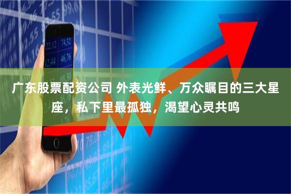 广东股票配资公司 外表光鲜、万众瞩目的三大星座，私下里最孤独，渴望心灵共鸣