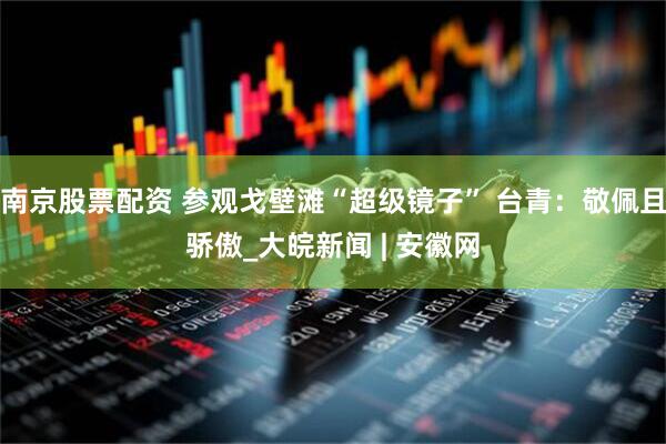 南京股票配资 参观戈壁滩“超级镜子” 台青：敬佩且骄傲_大皖新闻 | 安徽网