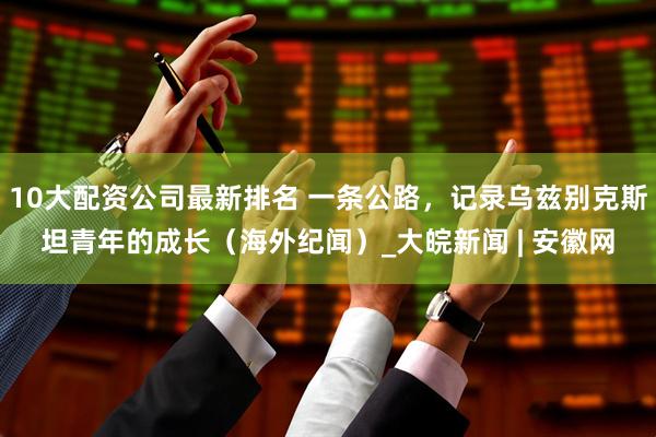 10大配资公司最新排名 一条公路，记录乌兹别克斯坦青年的成长（海外纪闻）_大皖新闻 | 安徽网