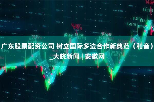 广东股票配资公司 树立国际多边合作新典范（和音）_大皖新闻 | 安徽网