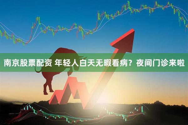 南京股票配资 年轻人白天无暇看病？夜间门诊来啦