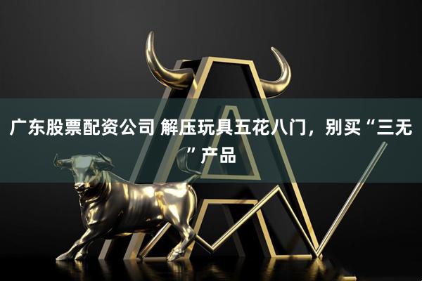 广东股票配资公司 解压玩具五花八门，别买“三无”产品