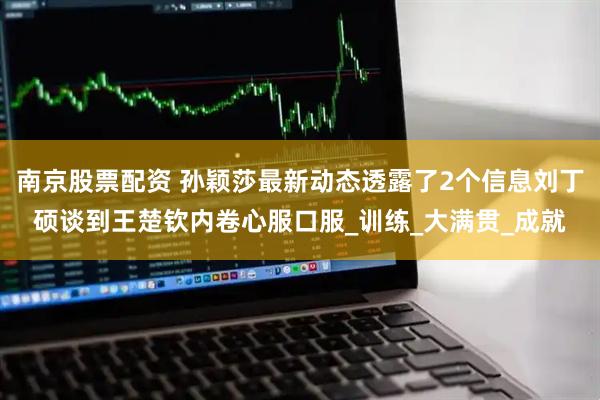 南京股票配资 孙颖莎最新动态透露了2个信息刘丁硕谈到王楚钦内卷心服口服_训练_大满贯_成就