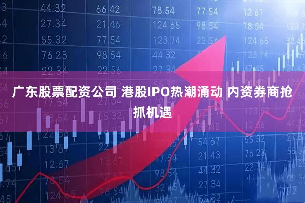 广东股票配资公司 港股IPO热潮涌动 内资券商抢抓机遇
