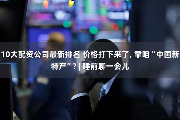 10大配资公司最新排名 价格打下来了, 靠咱“中国新特产”? | 睡前聊一会儿