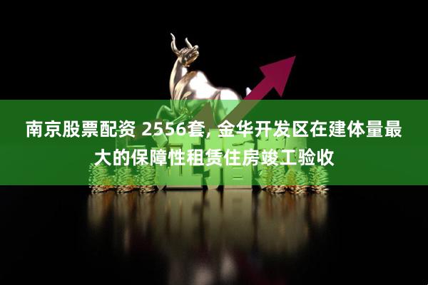 南京股票配资 2556套, 金华开发区在建体量最大的保障性租赁住房竣工验收