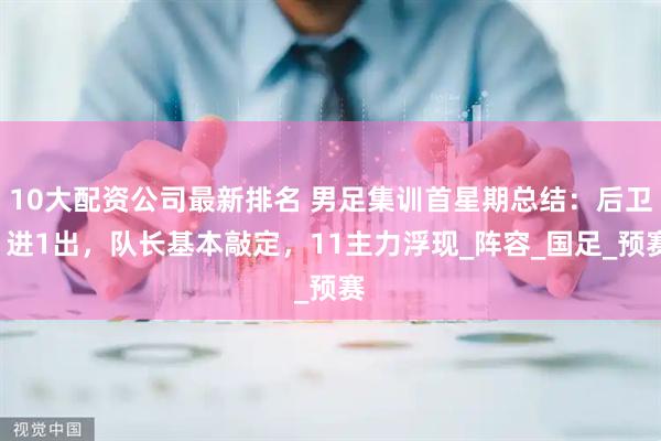 10大配资公司最新排名 男足集训首星期总结：后卫1进1出，队长基本敲定，11主力浮现_阵容_国足_预赛
