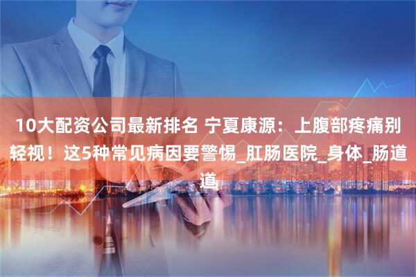 10大配资公司最新排名 宁夏康源：上腹部疼痛别轻视！这5种常见病因要警惕_肛肠医院_身体_肠道