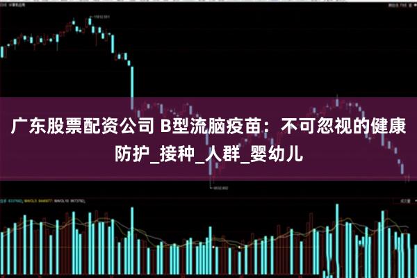 广东股票配资公司 B型流脑疫苗：不可忽视的健康防护_接种_人群_婴幼儿