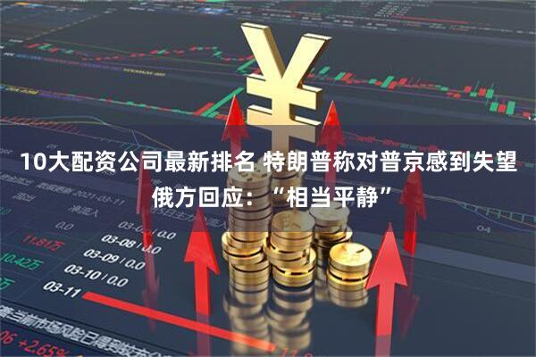 10大配资公司最新排名 特朗普称对普京感到失望 俄方回应：“相当平静”