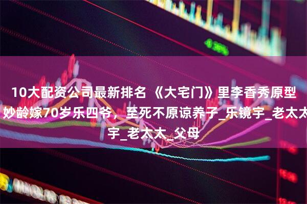 10大配资公司最新排名 《大宅门》里李香秀原型郭榕：妙龄嫁70岁乐四爷，至死不原谅养子_乐镜宇_老太太_父母