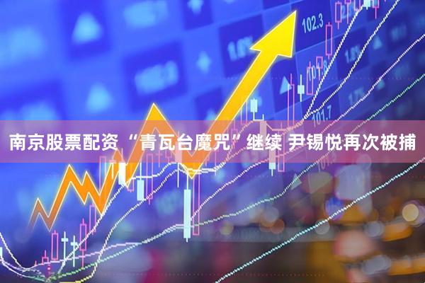 南京股票配资 “青瓦台魔咒”继续 尹锡悦再次被捕