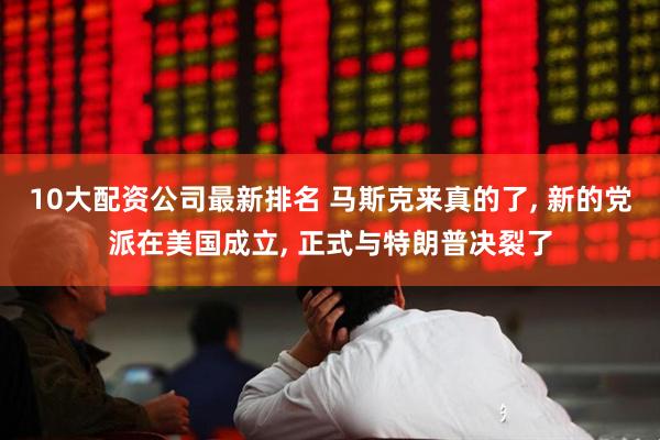 10大配资公司最新排名 马斯克来真的了, 新的党派在美国成立, 正式与特朗普决裂了