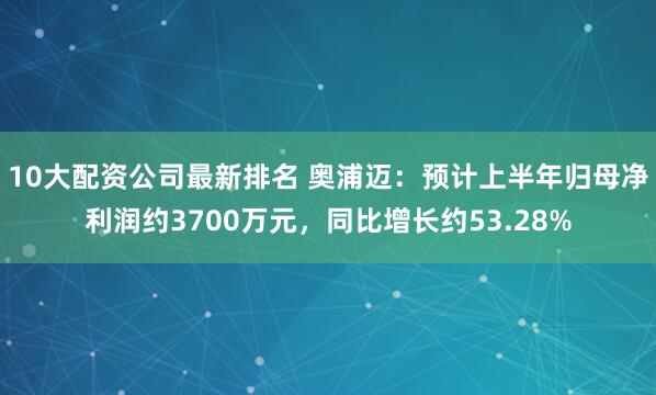 10大配资公司最新排名 奥浦迈：预计上半年归母净利润约3700万元，同比增长约53.28%