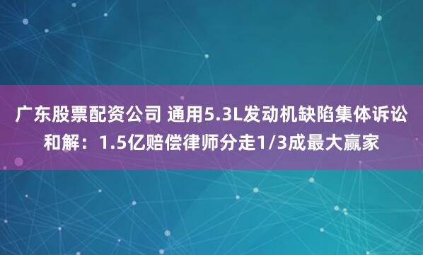 广东股票配资公司 通用5.3L发动机缺陷集体诉讼和解：1.5亿赔偿律师分走1/3成最大赢家