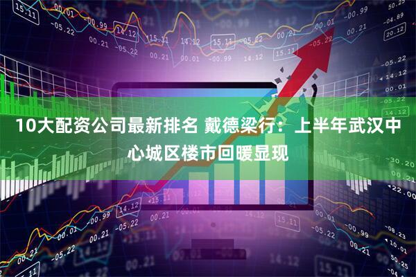 10大配资公司最新排名 戴德梁行：上半年武汉中心城区楼市回暖显现
