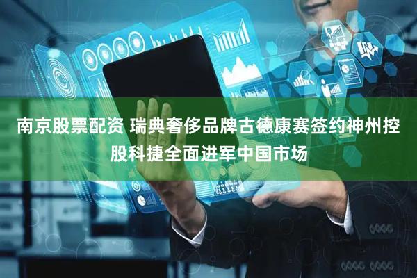 南京股票配资 瑞典奢侈品牌古德康赛签约神州控股科捷全面进军中国市场