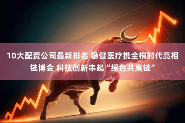 10大配资公司最新排名 稳健医疗携全棉时代亮相链博会 科技创新串起“绿色共赢链”