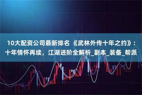 10大配资公司最新排名 《武林外传十年之约》：十年情怀再续，江湖进阶全解析_副本_装备_帮派